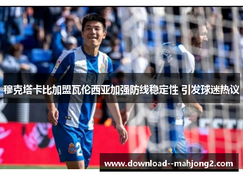 穆克塔卡比加盟瓦伦西亚加强防线稳定性 引发球迷热议