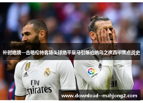 补时绝境一击略伦特客场头球绝平皇马引爆伯纳乌之夜西甲焦点战史