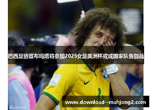 巴西足协宣布玛塔将参加2025女足美洲杯或成国家队告别战